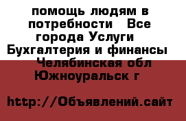 помощь людям в потребности - Все города Услуги » Бухгалтерия и финансы   . Челябинская обл.,Южноуральск г.